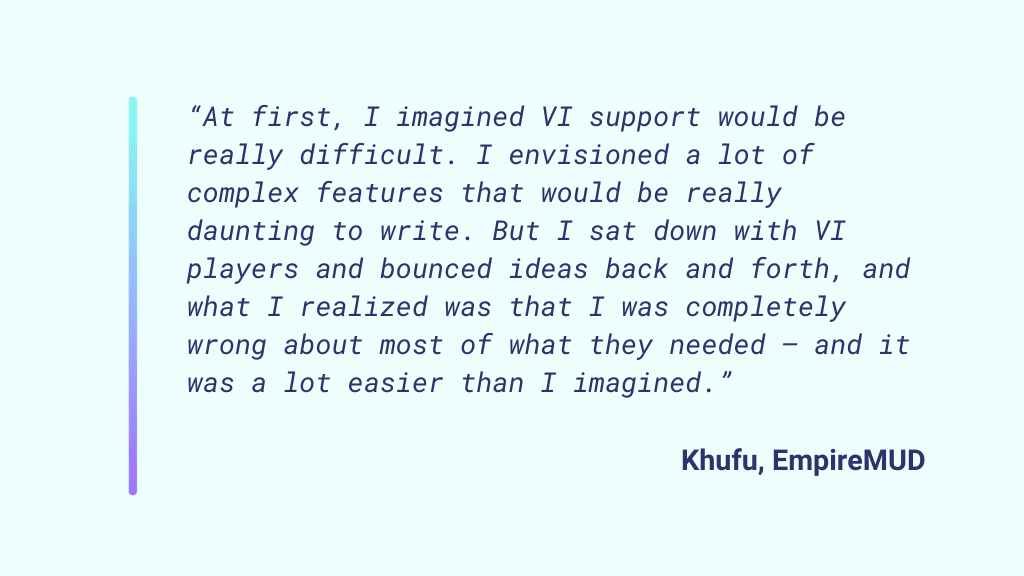 "At first, I imagined VI support would be really difficult. I envisioned a lot of complex features that would be really daunting to write. But I sat down with VI players and bounced ideas back and forth, and what I realized was that I was completely wrong about most of what they needed – and it was a lot easier than I imagined." - Khufu